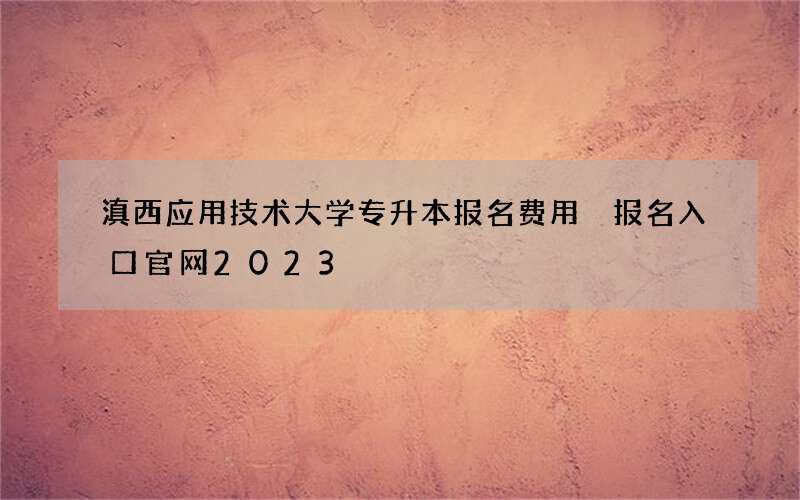 滇西应用技术大学专升本报名费用 报名入口官网2023